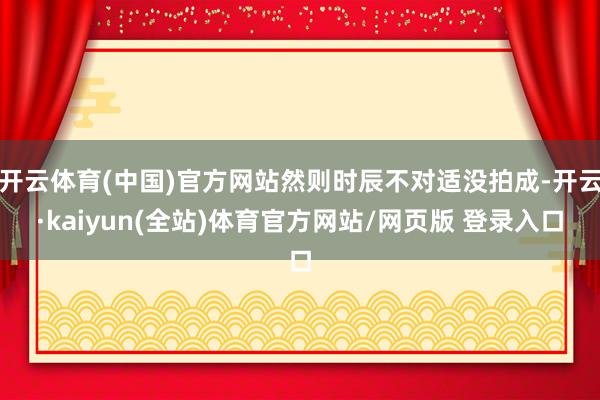 开云体育(中国)官方网站然则时辰不对适没拍成-开云·kaiyun(全站)体育官方网站/网页版 登录入口
