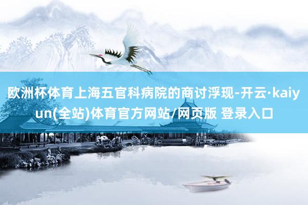 欧洲杯体育上海五官科病院的商讨浮现-开云·kaiyun(全站)体育官方网站/网页版 登录入口