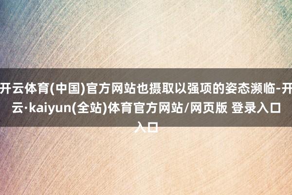 开云体育(中国)官方网站也摄取以强项的姿态濒临-开云·kaiyun(全站)体育官方网站/网页版 登录入口