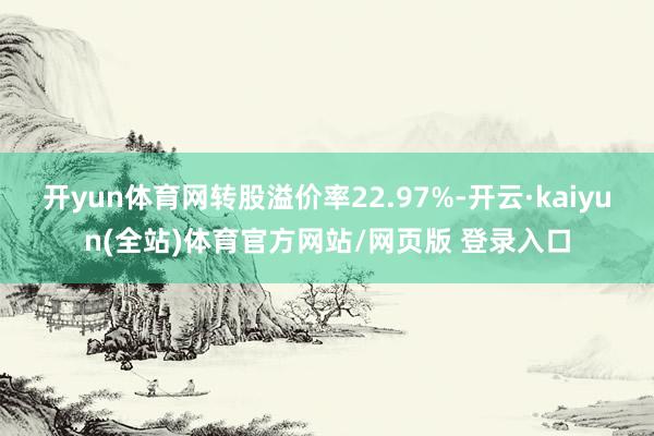 开yun体育网转股溢价率22.97%-开云·kaiyun(全站)体育官方网站/网页版 登录入口