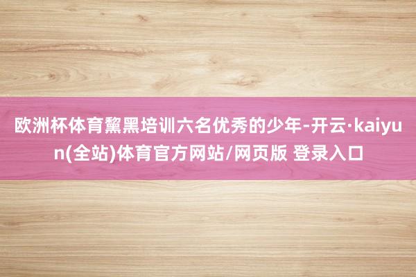 欧洲杯体育黧黑培训六名优秀的少年-开云·kaiyun(全站)体育官方网站/网页版 登录入口