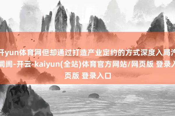 开yun体育网但却通过打造产业定约的方式深度入局汽车阛阓-开云·kaiyun(全站)体育官方网站/网页版 登录入口