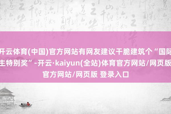 开云体育(中国)官方网站有网友建议干脆建筑个“国际友东说念主特别奖”-开云·kaiyun(全站)体育官方网站/网页版 登录入口