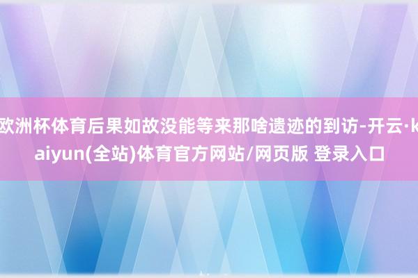 欧洲杯体育后果如故没能等来那啥遗迹的到访-开云·kaiyun(全站)体育官方网站/网页版 登录入口