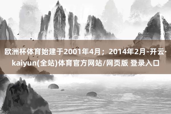 欧洲杯体育始建于2001年4月；2014年2月-开云·kaiyun(全站)体育官方网站/网页版 登录入口