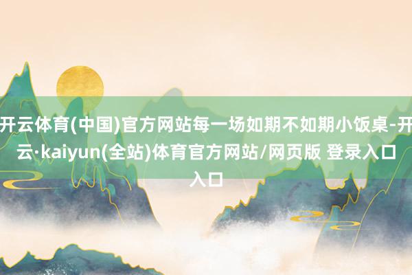 开云体育(中国)官方网站每一场如期不如期小饭桌-开云·kaiyun(全站)体育官方网站/网页版 登录入口