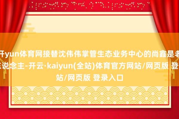 开yun体育网接替沈伟伟掌管生态业务中心的尚鑫是老京东东说念主-开云·kaiyun(全站)体育官方网站/网页版 登录入口