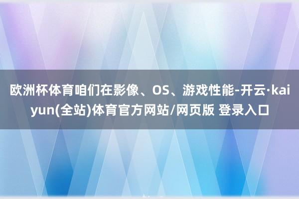 欧洲杯体育咱们在影像、OS、游戏性能-开云·kaiyun(全站)体育官方网站/网页版 登录入口