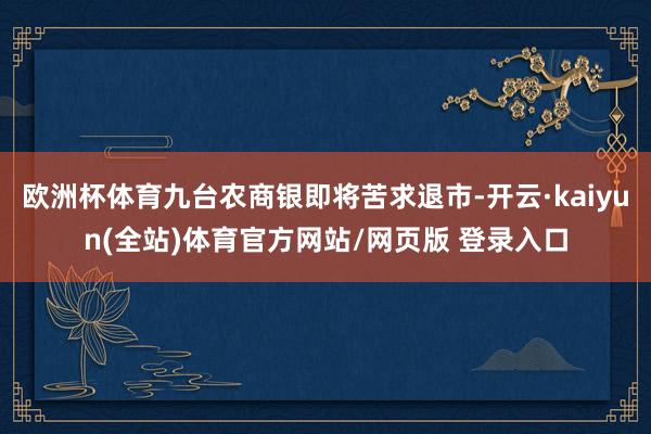 欧洲杯体育九台农商银即将苦求退市-开云·kaiyun(全站)体育官方网站/网页版 登录入口