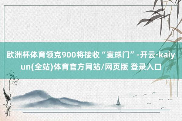 欧洲杯体育领克900将接收“寰球门”-开云·kaiyun(全站)体育官方网站/网页版 登录入口