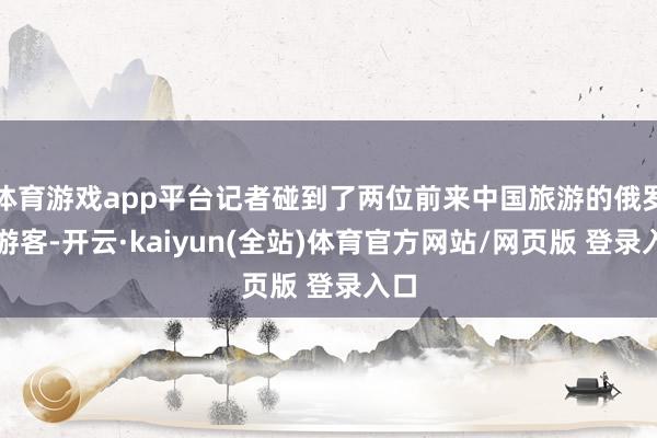 体育游戏app平台记者碰到了两位前来中国旅游的俄罗斯游客-开云·kaiyun(全站)体育官方网站/网页版 登录入口
