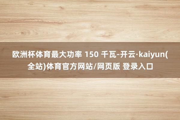 欧洲杯体育最大功率 150 千瓦-开云·kaiyun(全站)体育官方网站/网页版 登录入口