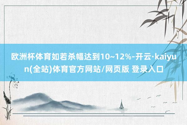 欧洲杯体育如若杀幅达到10~12%-开云·kaiyun(全站)体育官方网站/网页版 登录入口