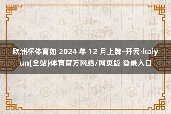欧洲杯体育如 2024 年 12 月上牌-开云·kaiyun(全站)体育官方网站/网页版 登录入口