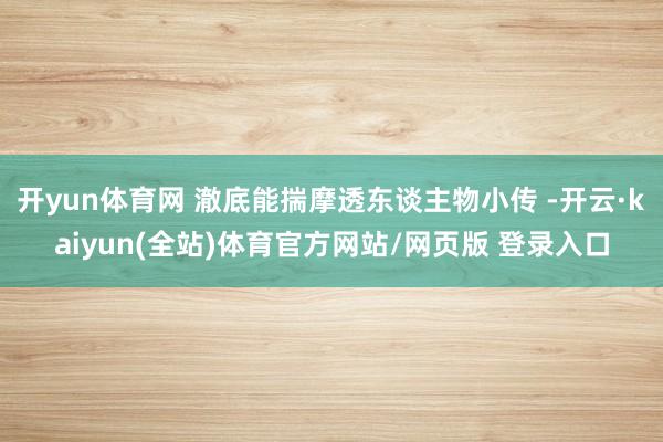开yun体育网 澈底能揣摩透东谈主物小传 -开云·kaiyun(全站)体育官方网站/网页版 登录入口