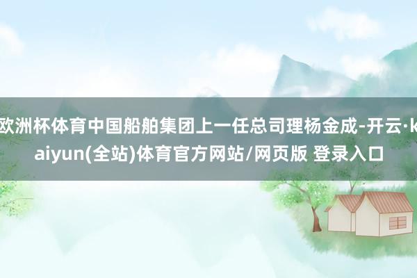 欧洲杯体育中国船舶集团上一任总司理杨金成-开云·kaiyun(全站)体育官方网站/网页版 登录入口