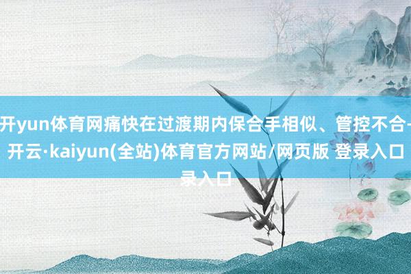 开yun体育网痛快在过渡期内保合手相似、管控不合-开云·kaiyun(全站)体育官方网站/网页版 登录入口