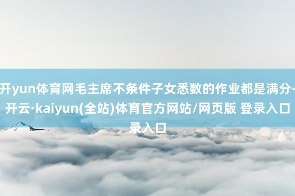 开yun体育网毛主席不条件子女悉数的作业都是满分-开云·kaiyun(全站)体育官方网站/网页版 登录入口