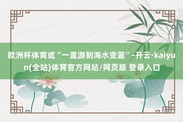 欧洲杯体育或“一直游到海水变蓝”-开云·kaiyun(全站)体育官方网站/网页版 登录入口