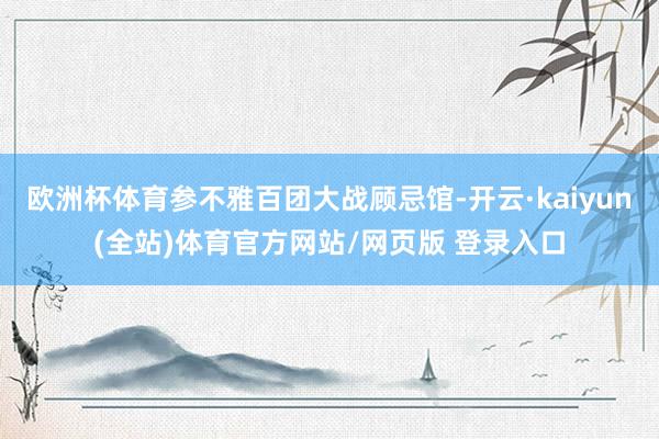 欧洲杯体育参不雅百团大战顾忌馆-开云·kaiyun(全站)体育官方网站/网页版 登录入口