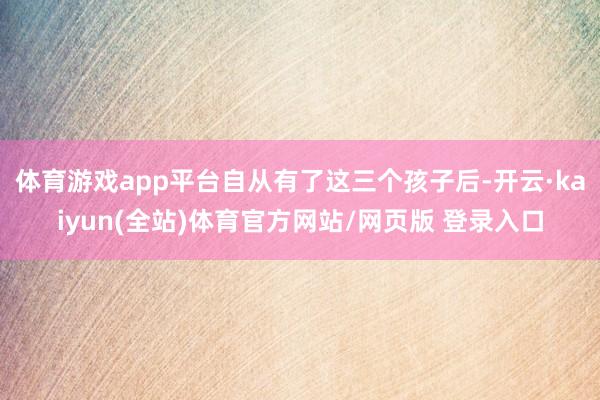 体育游戏app平台自从有了这三个孩子后-开云·kaiyun(全站)体育官方网站/网页版 登录入口