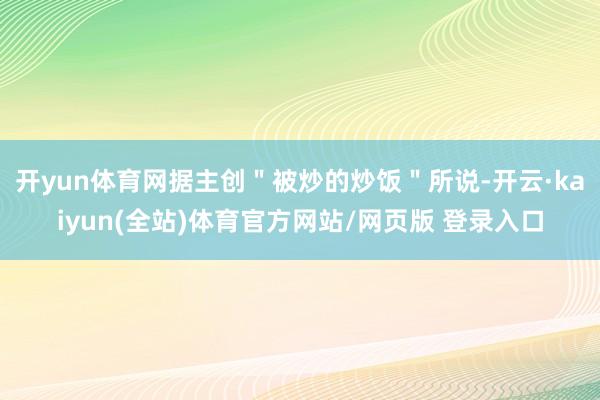 开yun体育网据主创＂被炒的炒饭＂所说-开云·kaiyun(全站)体育官方网站/网页版 登录入口