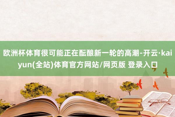 欧洲杯体育很可能正在酝酿新一轮的高潮-开云·kaiyun(全站)体育官方网站/网页版 登录入口