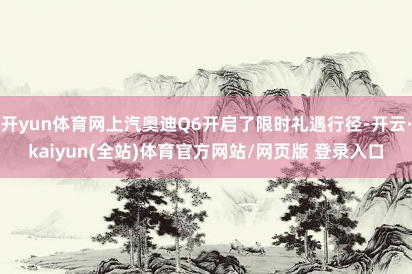 开yun体育网上汽奥迪Q6开启了限时礼遇行径-开云·kaiyun(全站)体育官方网站/网页版 登录入口