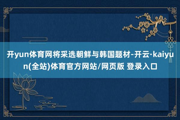开yun体育网将采选朝鲜与韩国题材-开云·kaiyun(全站)体育官方网站/网页版 登录入口