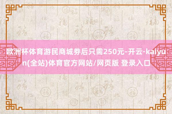 欧洲杯体育游民商城劵后只需250元-开云·kaiyun(全站)体育官方网站/网页版 登录入口