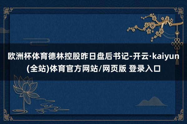欧洲杯体育德林控股昨日盘后书记-开云·kaiyun(全站)体育官方网站/网页版 登录入口