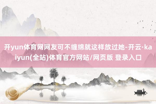 开yun体育网网友可不缠绵就这样放过她-开云·kaiyun(全站)体育官方网站/网页版 登录入口