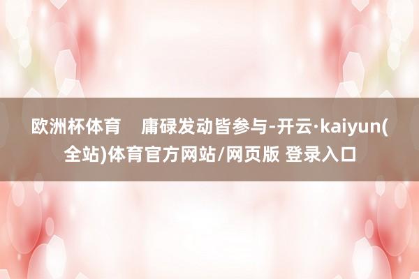 欧洲杯体育    庸碌发动皆参与-开云·kaiyun(全站)体育官方网站/网页版 登录入口