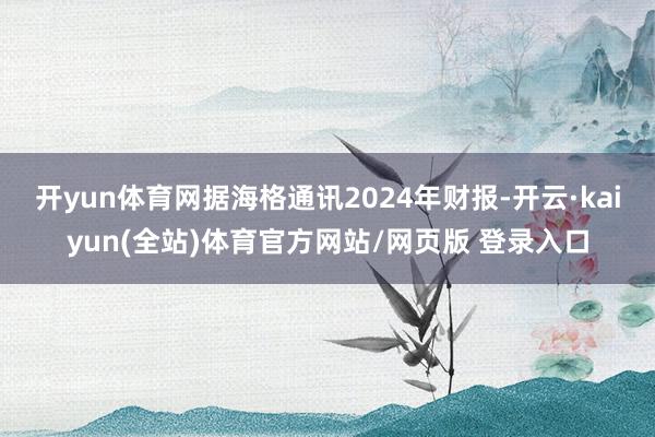 开yun体育网　　据海格通讯2024年财报-开云·kaiyun(全站)体育官方网站/网页版 登录入口