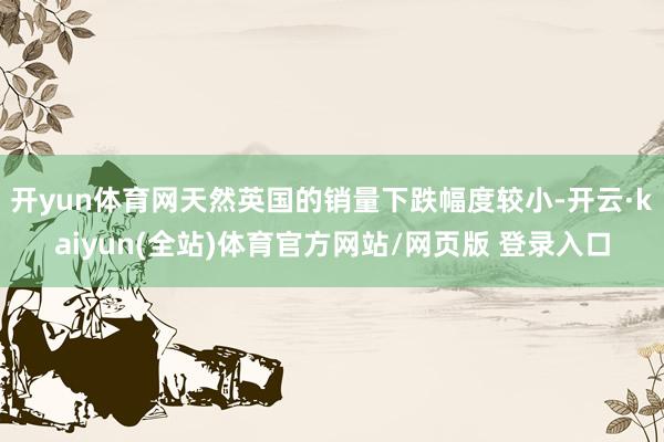 开yun体育网天然英国的销量下跌幅度较小-开云·kaiyun(全站)体育官方网站/网页版 登录入口