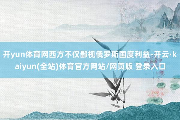 开yun体育网西方不仅鄙视俄罗斯国度利益-开云·kaiyun(全站)体育官方网站/网页版 登录入口