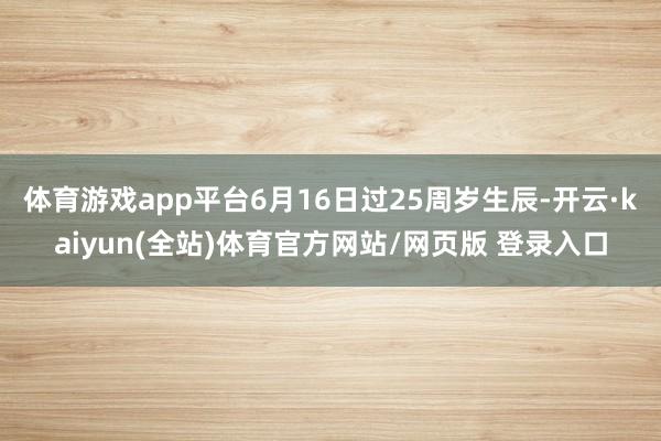 体育游戏app平台6月16日过25周岁生辰-开云·kaiyun(全站)体育官方网站/网页版 登录入口