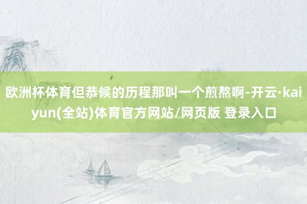 欧洲杯体育但恭候的历程那叫一个煎熬啊-开云·kaiyun(全站)体育官方网站/网页版 登录入口