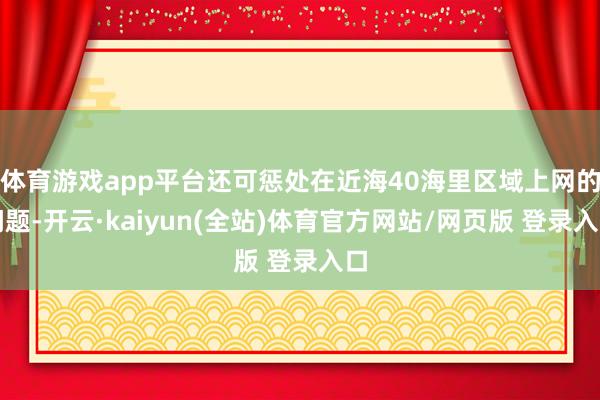 体育游戏app平台还可惩处在近海40海里区域上网的问题-开云·kaiyun(全站)体育官方网站/网页版 登录入口