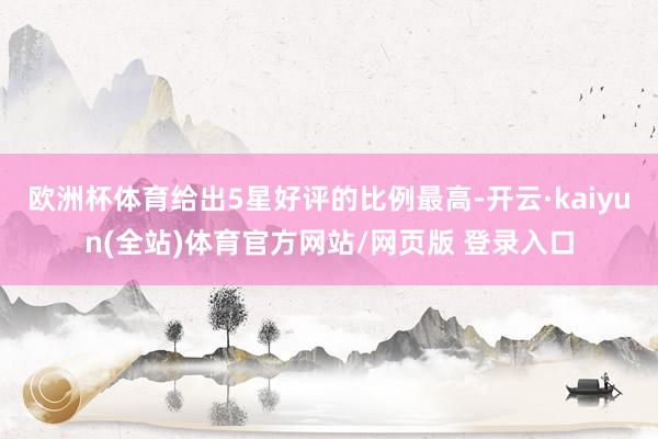 欧洲杯体育给出5星好评的比例最高-开云·kaiyun(全站)体育官方网站/网页版 登录入口