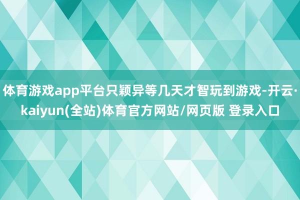 体育游戏app平台只颖异等几天才智玩到游戏-开云·kaiyun(全站)体育官方网站/网页版 登录入口
