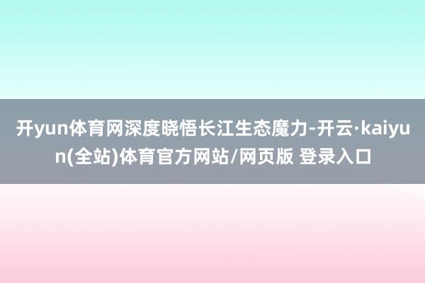 开yun体育网深度晓悟长江生态魔力-开云·kaiyun(全站)体育官方网站/网页版 登录入口