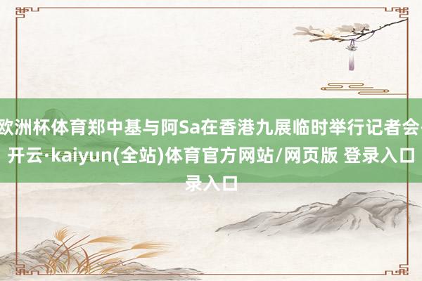 欧洲杯体育郑中基与阿Sa在香港九展临时举行记者会-开云·kaiyun(全站)体育官方网站/网页版 登录入口