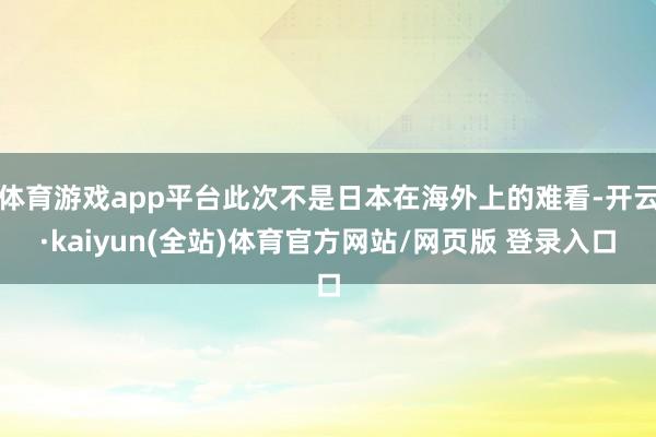 体育游戏app平台此次不是日本在海外上的难看-开云·kaiyun(全站)体育官方网站/网页版 登录入口
