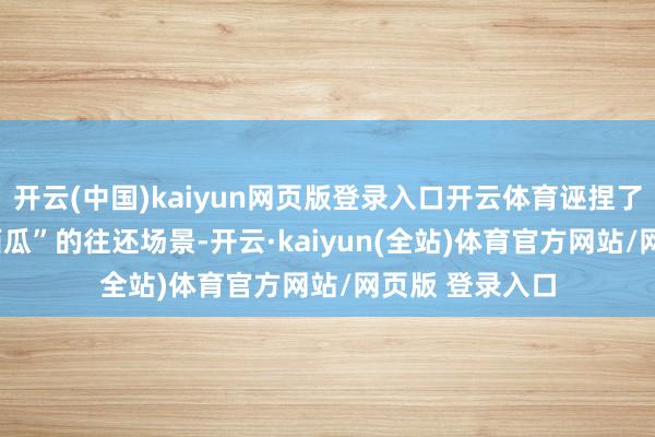 开云(中国)kaiyun网页版登录入口开云体育诬捏了“240元天价西瓜”的往还场景-开云·kaiyun(全站)体育官方网站/网页版 登录入口