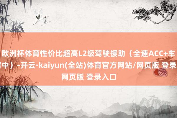 欧洲杯体育性价比超高L2级驾驶援助（全速ACC+车谈居中）-开云·kaiyun(全站)体育官方网站/网页版 登录入口
