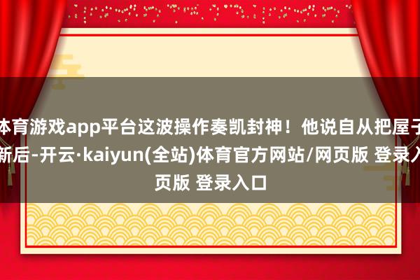 体育游戏app平台这波操作奏凯封神！他说自从把屋子翻新后-开云·kaiyun(全站)体育官方网站/网页版 登录入口