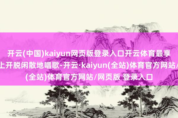 开云(中国)kaiyun网页版登录入口开云体育最享受的是在演唱会上开脱闲散地唱歌-开云·kaiyun(全站)体育官方网站/网页版 登录入口