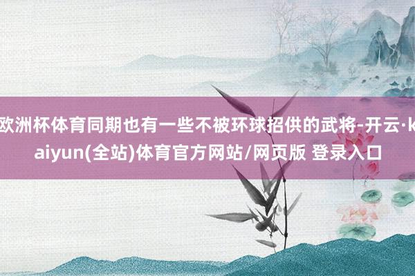 欧洲杯体育同期也有一些不被环球招供的武将-开云·kaiyun(全站)体育官方网站/网页版 登录入口
