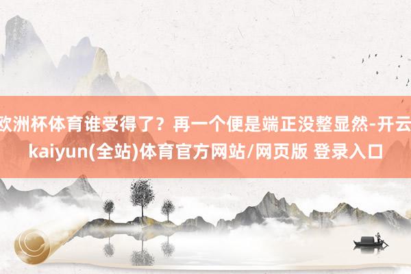欧洲杯体育谁受得了？再一个便是端正没整显然-开云·kaiyun(全站)体育官方网站/网页版 登录入口